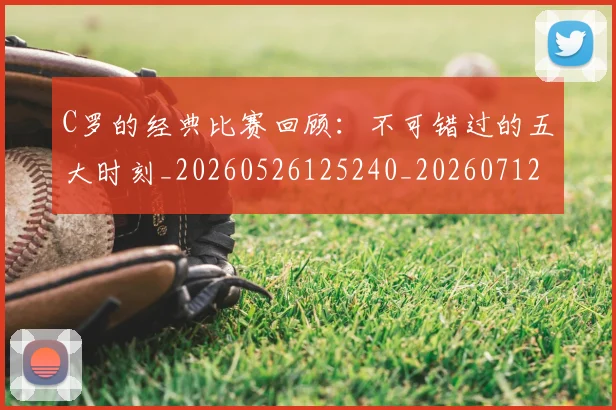 C罗的经典比赛回顾：不可错过的五大时刻_20260526125240_20260712052553