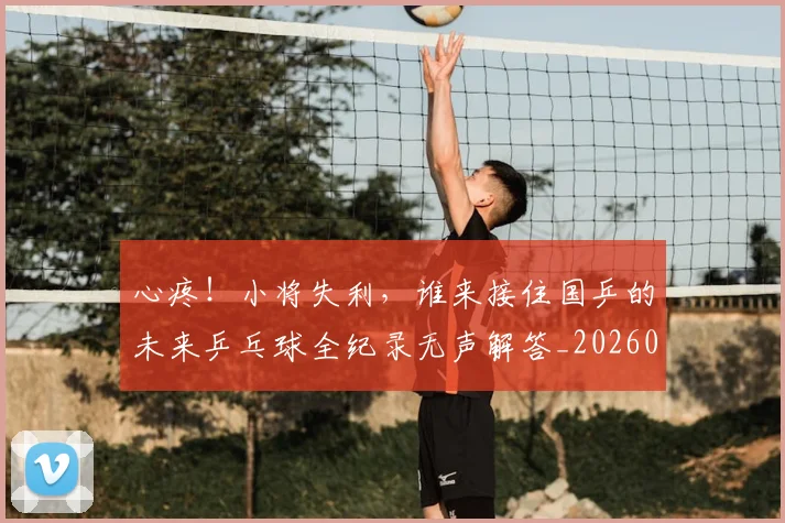 心疼！小将失利，谁来接住国乒的未来乒乓球全纪录无声解答_20260722163249