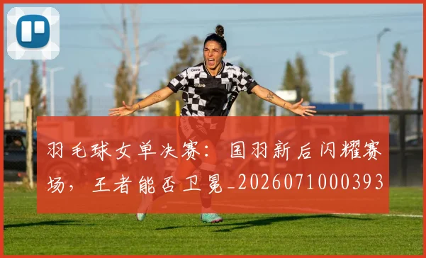 羽毛球女单决赛：国羽新后闪耀赛场，王者能否卫冕_20260710003930