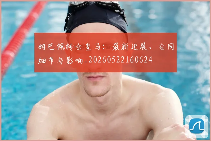 姆巴佩转会皇马:最新进展、合同细节与影响_20260522160624