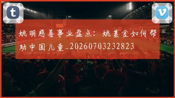 姚明慈善事业盘点：姚基金如何帮助中国儿童_20260703232823