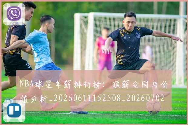 NBA球星年薪排行榜：顶薪合同与价值分析_20260611152508_20260702170855
