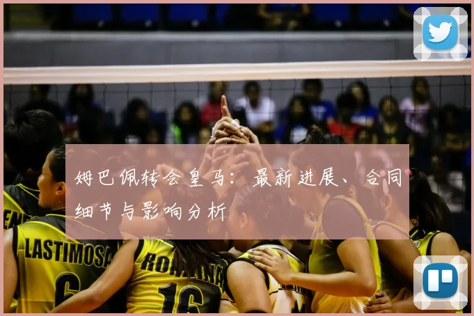 姆巴佩转会皇马：最新进展、合同细节与影响分析