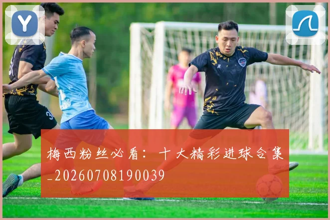 梅西粉丝必看：十大精彩进球合集_20260708190039