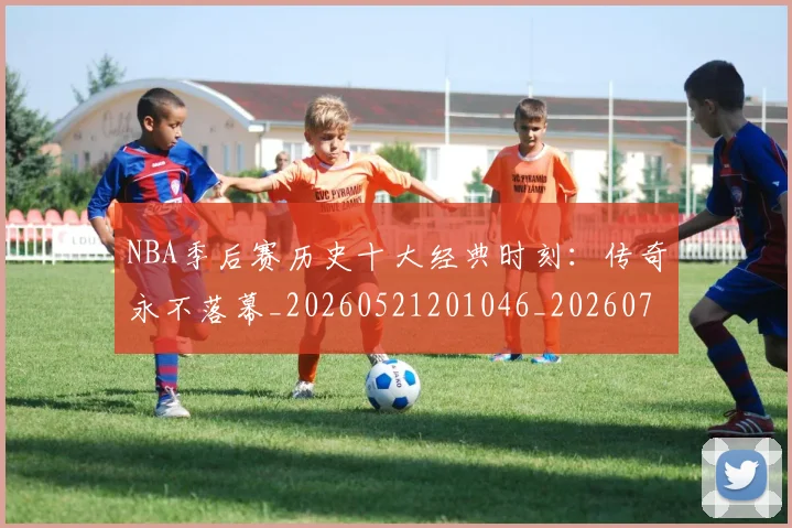 NBA季后赛历史十大经典时刻：传奇永不落幕_20260521201046_20260701215736_20260714210716