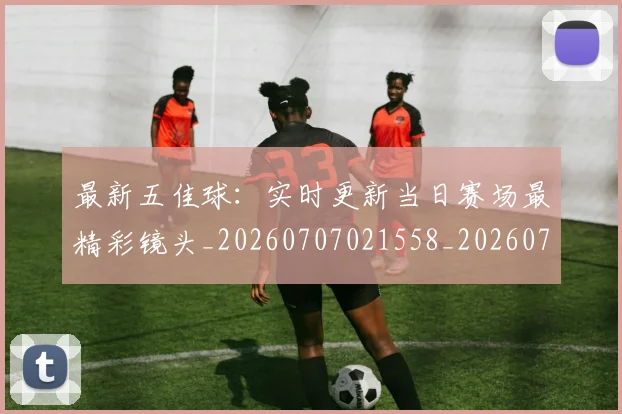 最新五佳球：实时更新当日赛场最精彩镜头_20260707021558_20260731173602