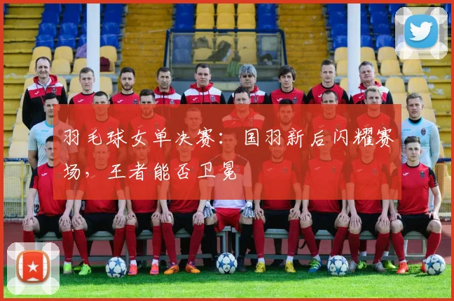 羽毛球女单决赛：国羽新后闪耀赛场，王者能否卫冕
