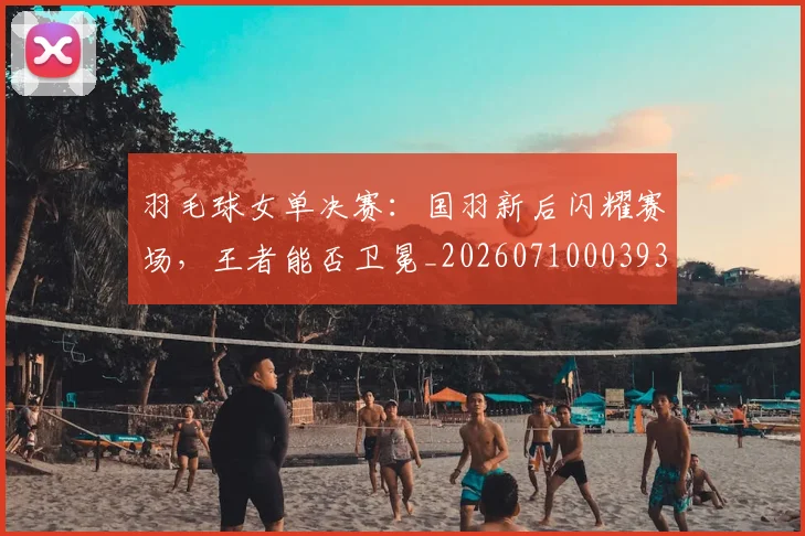 羽毛球女单决赛：国羽新后闪耀赛场，王者能否卫冕_20260710003930