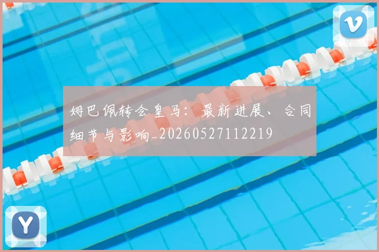 姆巴佩转会皇马：最新进展、合同细节与影响_20260527112219