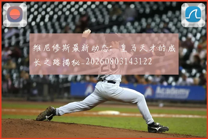 维尼修斯最新动态:皇马天才的成长之路揭秘_20260803143122