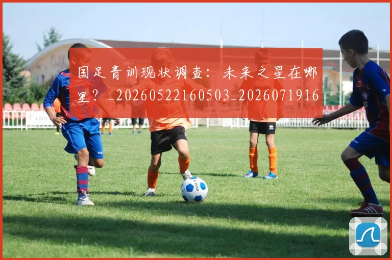 国足青训现状调查：未来之星在哪里？_20260522160503_20260719165648