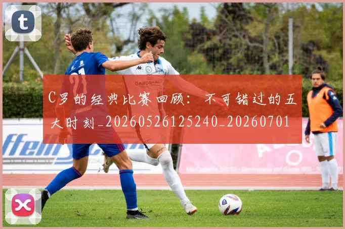 C罗的经典比赛回顾：不可错过的五大时刻_20260526125240_20260701213718