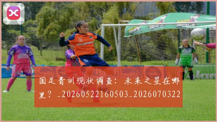 国足青训现状调查：未来之星在哪里？_20260522160503_20260703224606