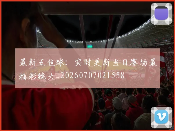 最新五佳球：实时更新当日赛场最精彩镜头_20260707021558