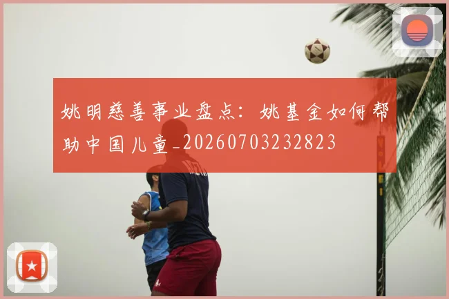 姚明慈善事业盘点:姚基金如何帮助中国儿童_20260703232823