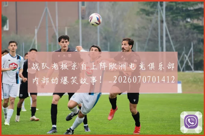 战队老板亲自上阵欧洲电竞俱乐部内部的爆笑故事！_20260707014127
