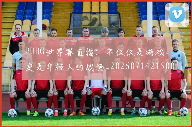 PUBG世界赛直播：不仅仅是游戏，更是年轻人的战场_20260714215001