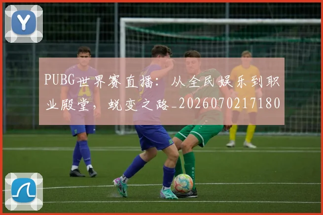 PUBG世界赛直播：从全民娱乐到职业殿堂，蜕变之路_20260702171801_20260714215005