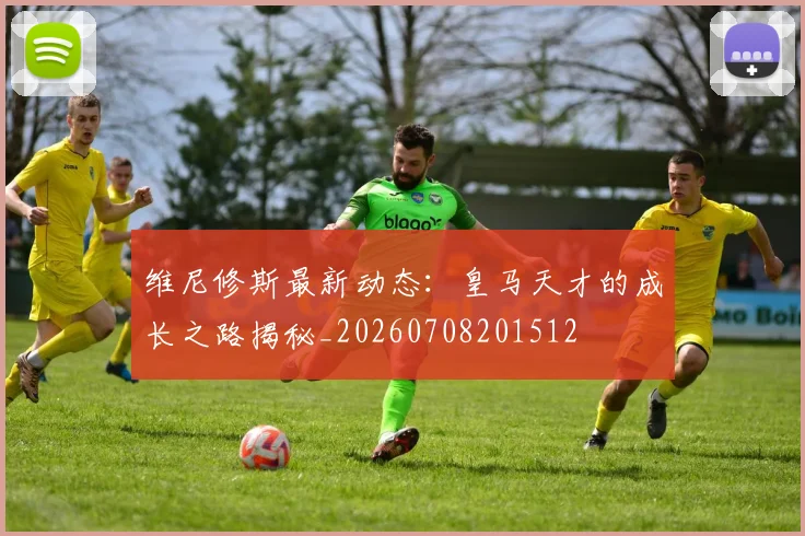 维尼修斯最新动态：皇马天才的成长之路揭秘_20260708201512