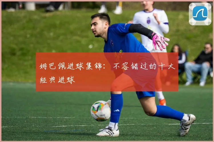 姆巴佩进球集锦：不容错过的十大经典进球
