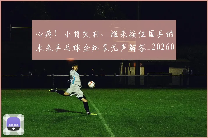 心疼！小将失利，谁来接住国乒的未来乒乓球全纪录无声解答_20260722163249