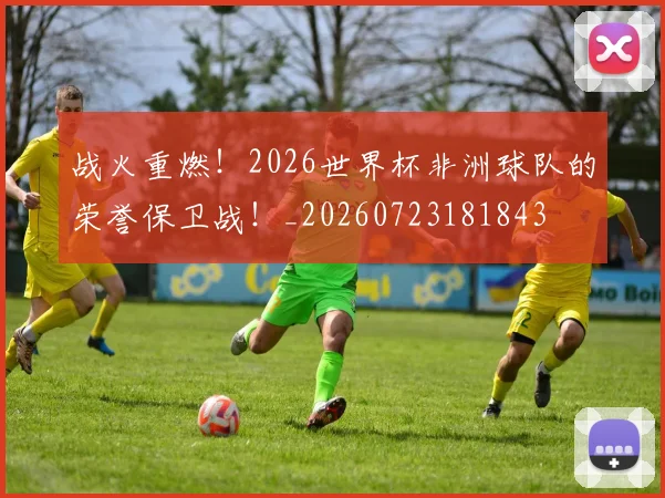 战火重燃！2026世界杯非洲球队的荣誉保卫战！_20260723181843