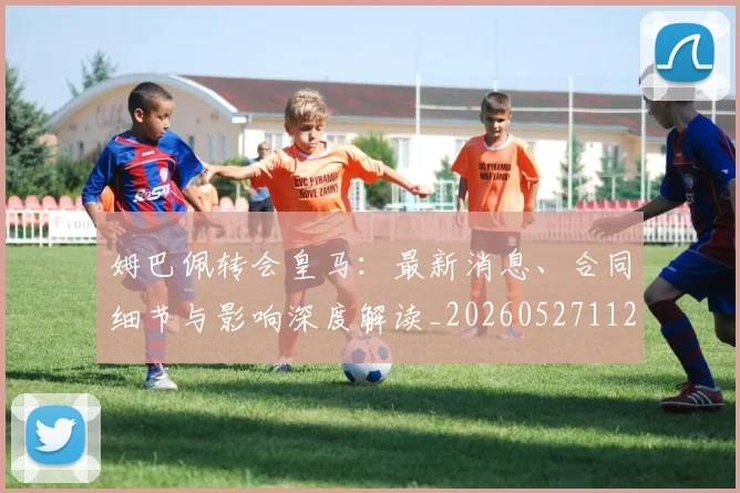 姆巴佩转会皇马：最新消息、合同细节与影响深度解读_20260527112218