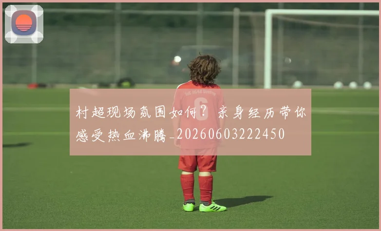 村超现场氛围如何?亲身经历带你感受热血沸腾_20260603222450