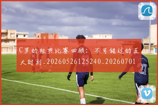 C罗的经典比赛回顾:不可错过的五大时刻_20260526125240_20260701213718