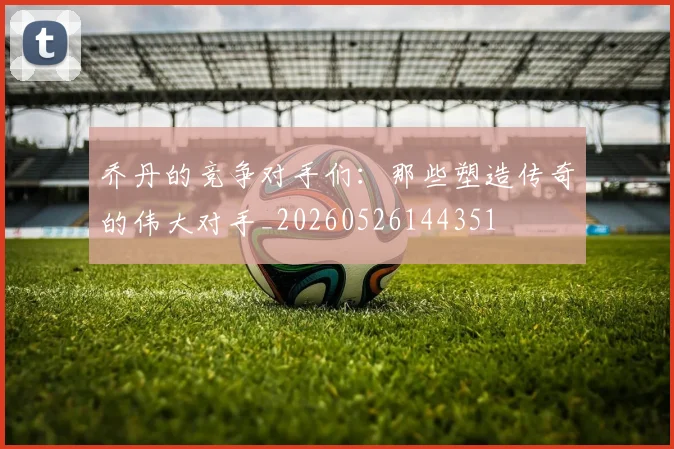 乔丹的竞争对手们：那些塑造传奇的伟大对手_20260526144351