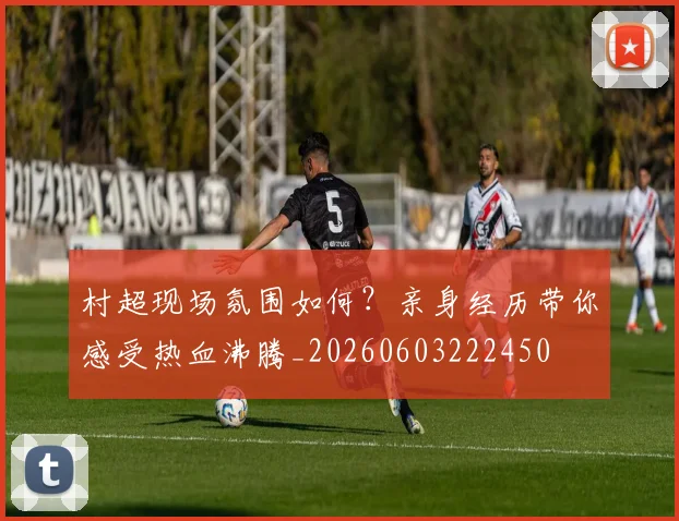 村超现场氛围如何？亲身经历带你感受热血沸腾_20260603222450