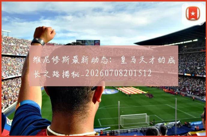 维尼修斯最新动态:皇马天才的成长之路揭秘_20260708201512