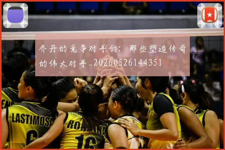 乔丹的竞争对手们：那些塑造传奇的伟大对手_20260526144351