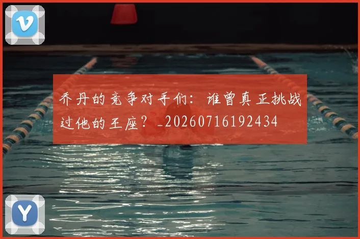 乔丹的竞争对手们:谁曾真正挑战过他的王座?_20260716192434