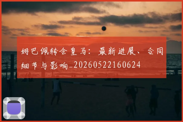 姆巴佩转会皇马：最新进展、合同细节与影响_20260522160624
